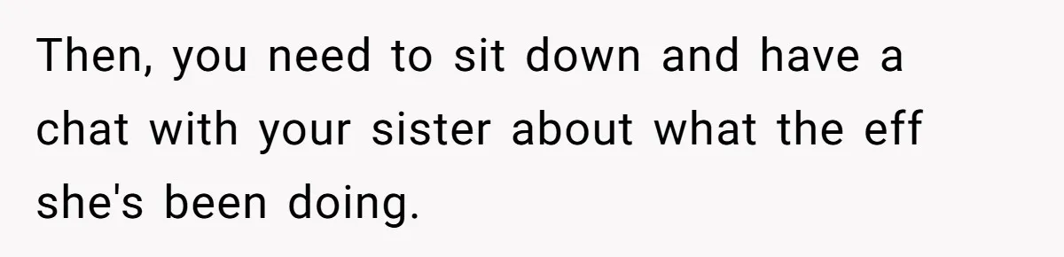Then, you need to sit down and have a chat with your sister about what the eff she's been doing.
