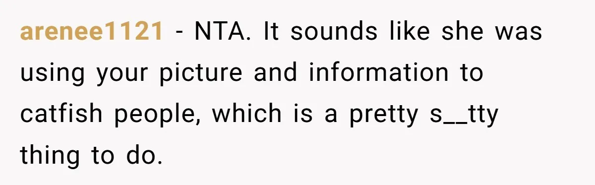 arenee1121 − NTA. It sounds like she was using your picture and information to catfish people, which is a pretty s__tty thing to do.