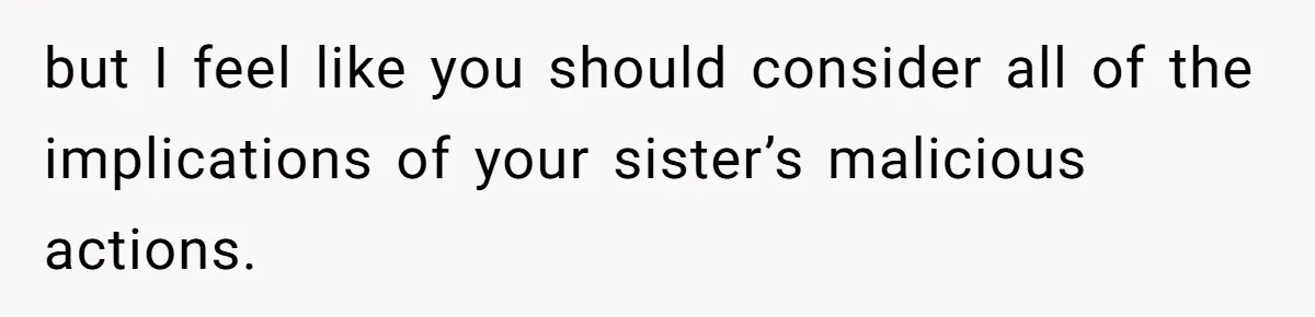 but I feel like you should consider all of the implications of your sister’s malicious actions.