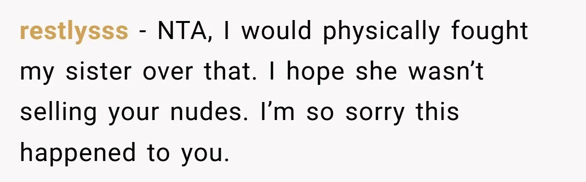 restlysss − NTA, I would physically fought my sister over that. I hope she wasn’t selling your nudes. I’m so sorry this happened to you.
