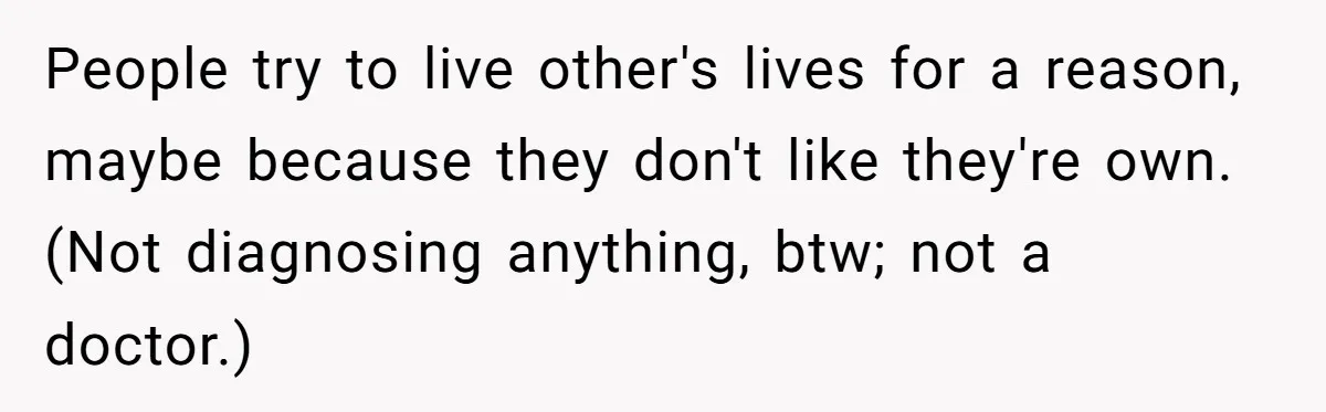 People try to live other's lives for a reason, maybe because they don't like they're own. (Not diagnosing anything, btw; not a doctor.)