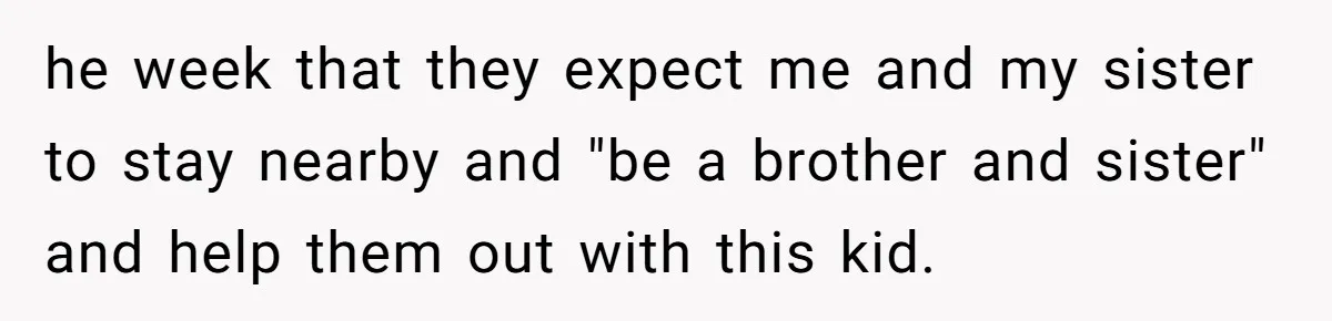he week that they expect me and my sister to stay nearby and "be a brother and sister" and help them out with this kid.