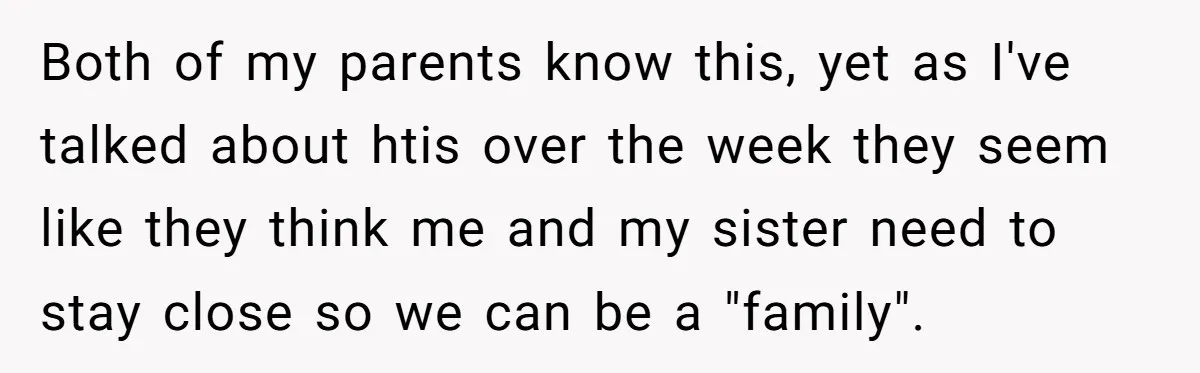 Both of my parents know this, yet as I've talked about htis over the week they seem like they think me and my sister need to stay close so we...