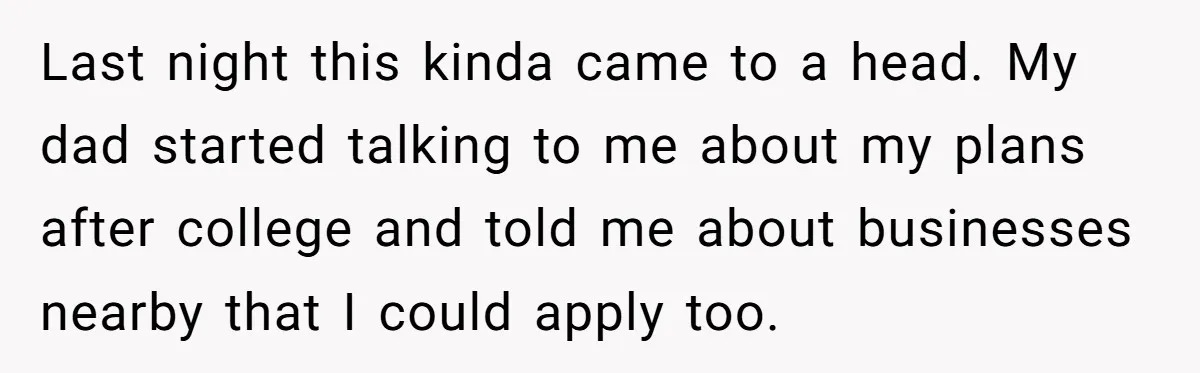 Last night this kinda came to a head. My dad started talking to me about my plans after college and told me about businesses nearby that I could apply too.
