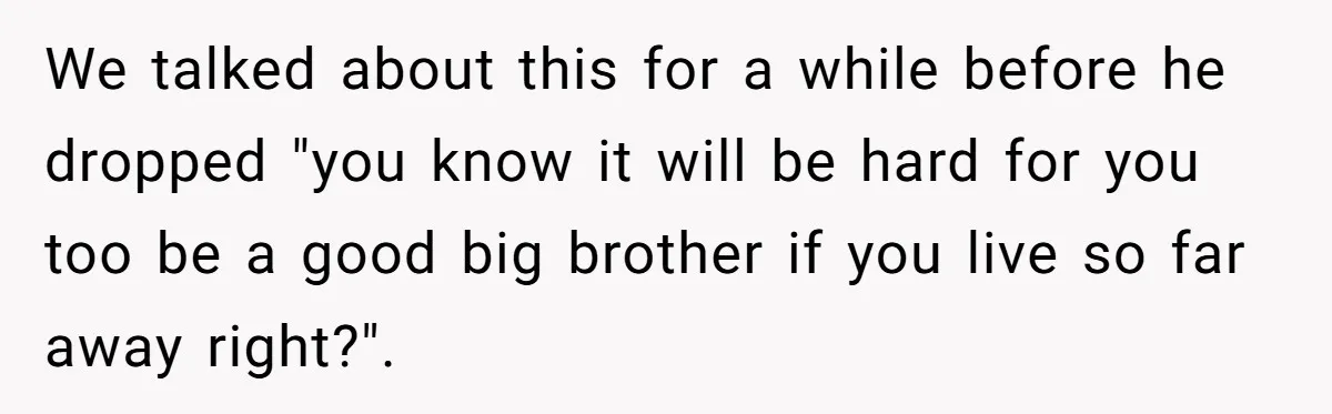 We talked about this for a while before he dropped "you know it will be hard for you too be a good big brother if you live so far away...