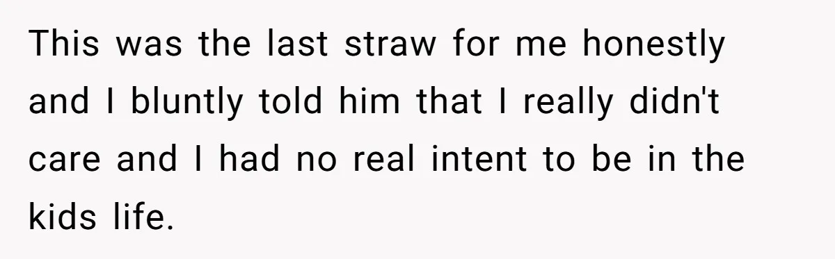 This was the last straw for me honestly and I bluntly told him that I really didn't care and I had no real intent to be in the kids life.