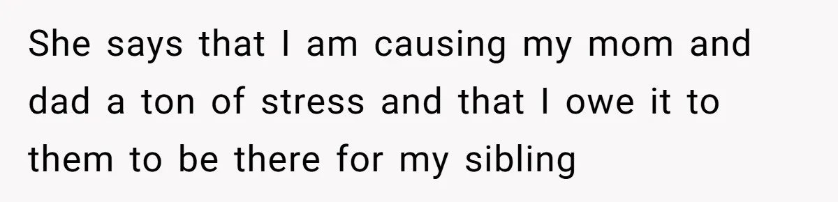She says that I am causing my mom and dad a ton of stress and that I owe it to them to be there for my sibling