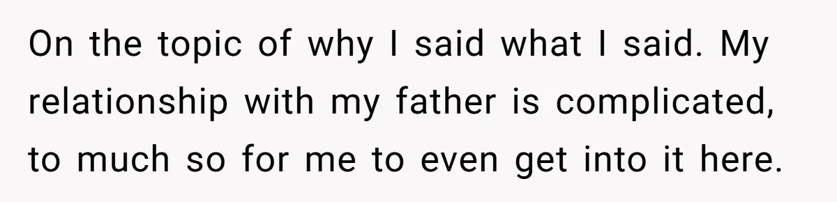 On the topic of why I said what I said. My relationship with my father is complicated, to much so for me to even get into it here.