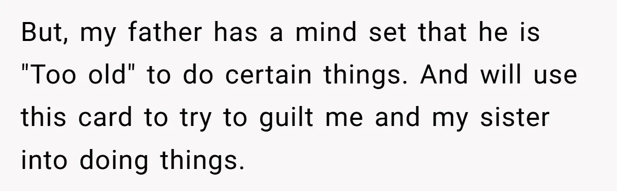 But, my father has a mind set that he is "Too old" to do certain things. And will use this card to try to guilt me and my sister into...