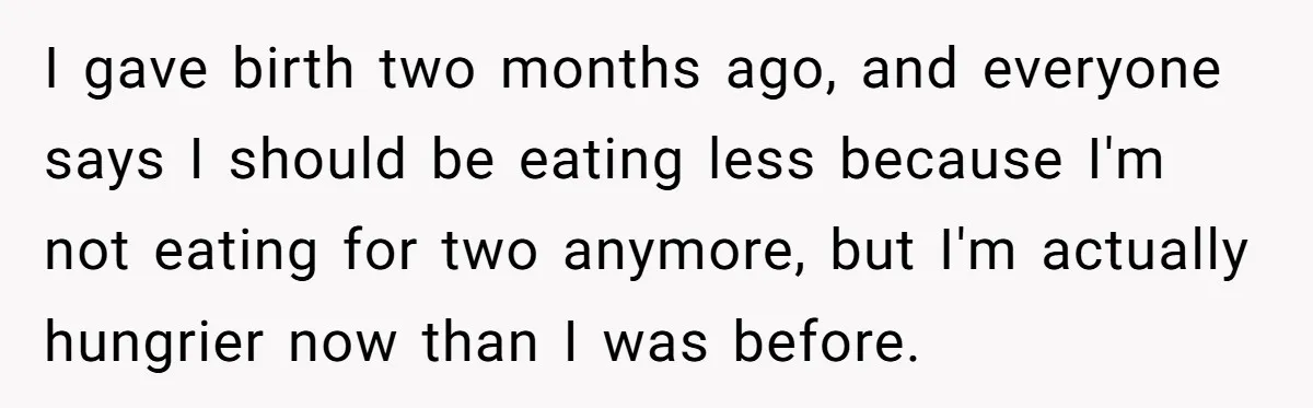 I gave birth two months ago, and everyone says I should be eating less because I'm not eating for two anymore, but I'm actually hungrier now than I was before.