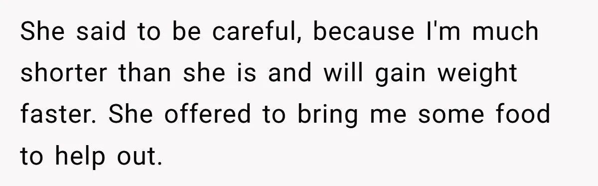 She said to be careful, because I'm much shorter than she is and will gain weight faster. She offered to bring me some food to help out.