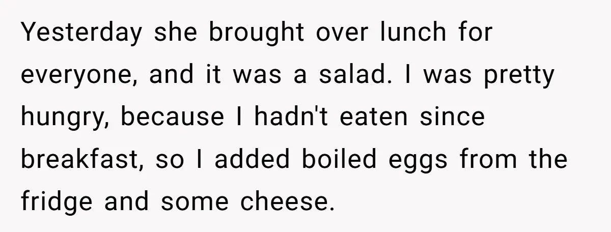 Yesterday she brought over lunch for everyone, and it was a salad. I was pretty hungry, because I hadn't eaten since breakfast, so I added boiled eggs from the fridge...