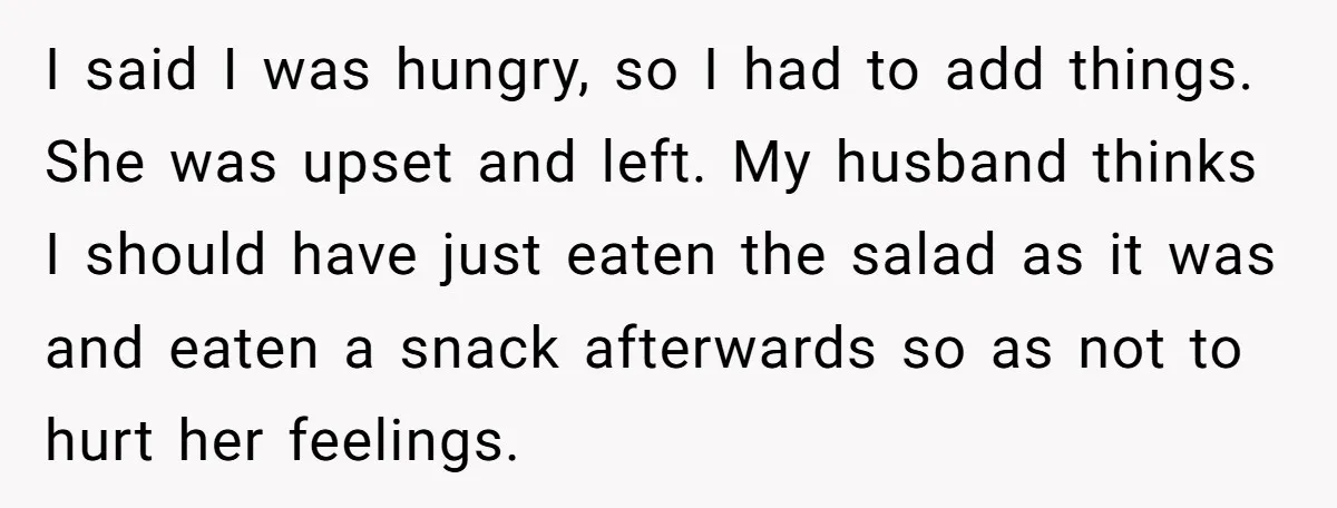 I said I was hungry, so I had to add things. She was upset and left. My husband thinks I should have just eaten the salad as it was and...