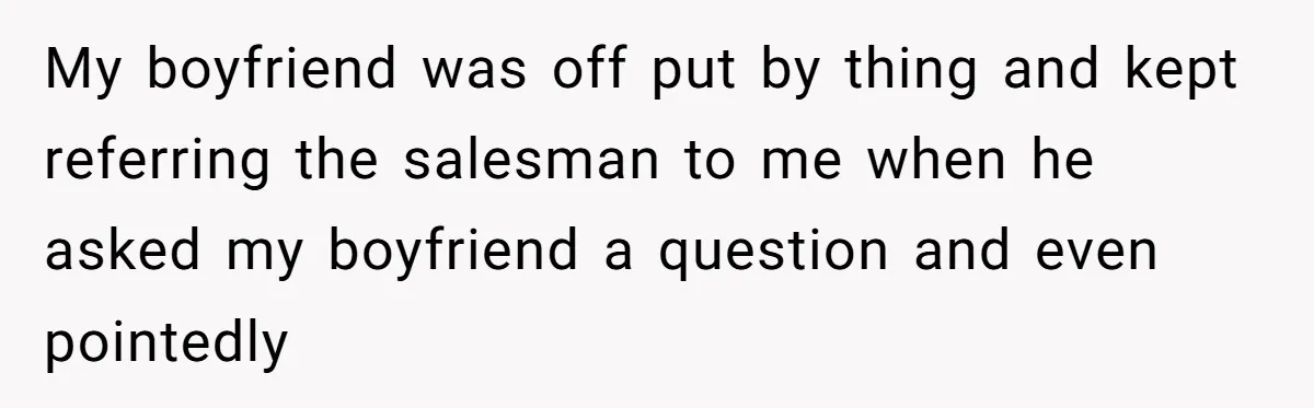 My boyfriend was off put by thing and kept referring the salesman to me when he asked my boyfriend a question and even pointedly