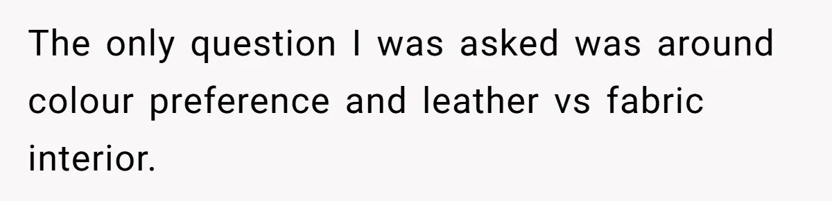 The only question I was asked was around colour preference and leather vs fabric interior.