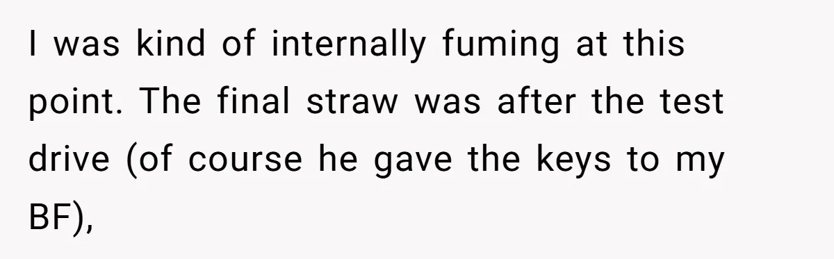 I was kind of internally fuming at this point. The final straw was after the test drive (of course he gave the keys to my BF),