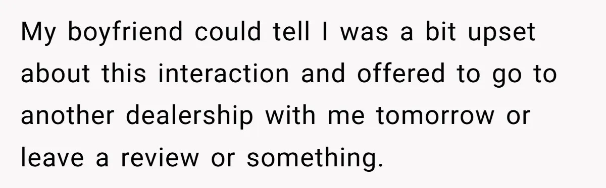 My boyfriend could tell I was a bit upset about this interaction and offered to go to another dealership with me tomorrow or leave a review or something.