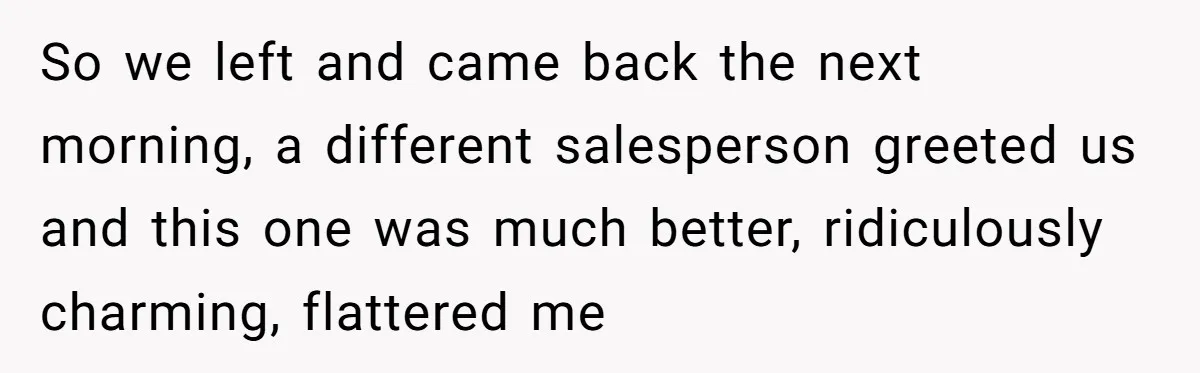 So we left and came back the next morning, a different salesperson greeted us and this one was much better, ridiculously charming, flattered me