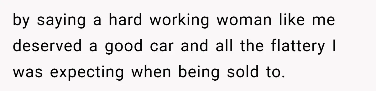 by saying a hard working woman like me deserved a good car and all the flattery I was expecting when being sold to.