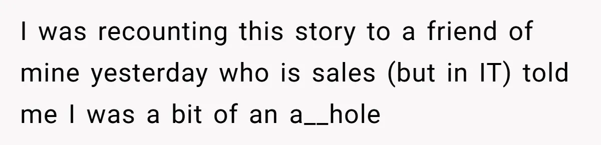 I was recounting this story to a friend of mine yesterday who is sales (but in IT) told me I was a bit of an a__hole