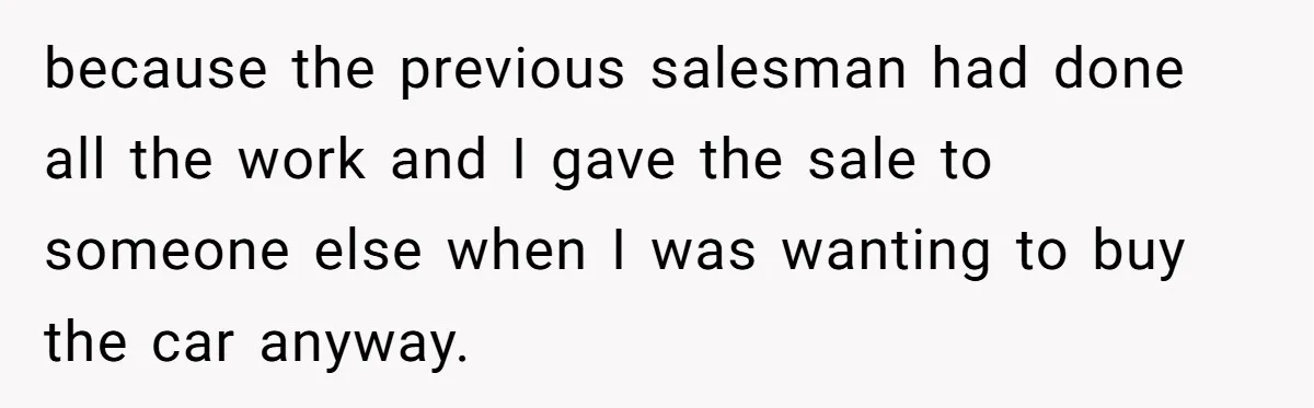 because the previous salesman had done all the work and I gave the sale to someone else when I was wanting to buy the car anyway.