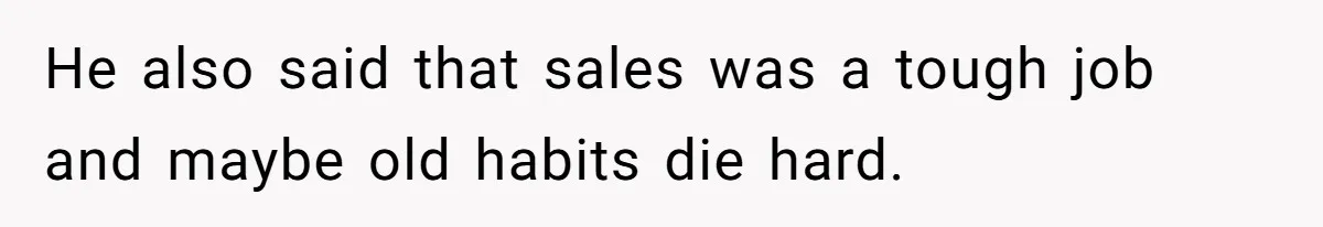 He also said that sales was a tough job and maybe old habits die hard.