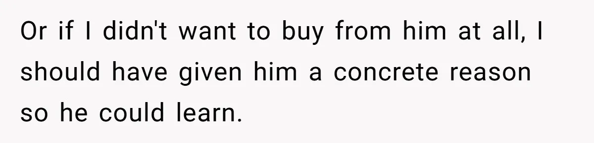 Or if I didn't want to buy from him at all, I should have given him a concrete reason so he could learn.