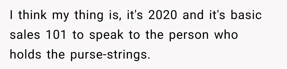 I think my thing is, it's 2020 and it's basic sales 101 to speak to the person who holds the purse-strings.
