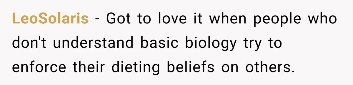 LeoSolaris − Got to love it when people who don't understand basic biology try to enforce their dieting beliefs on others.