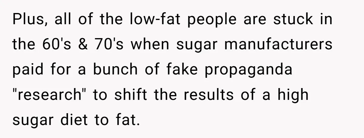 Plus, all of the low-fat people are stuck in the 60's & 70's when sugar manufacturers paid for a bunch of fake propaganda "research" to shift the results of a...