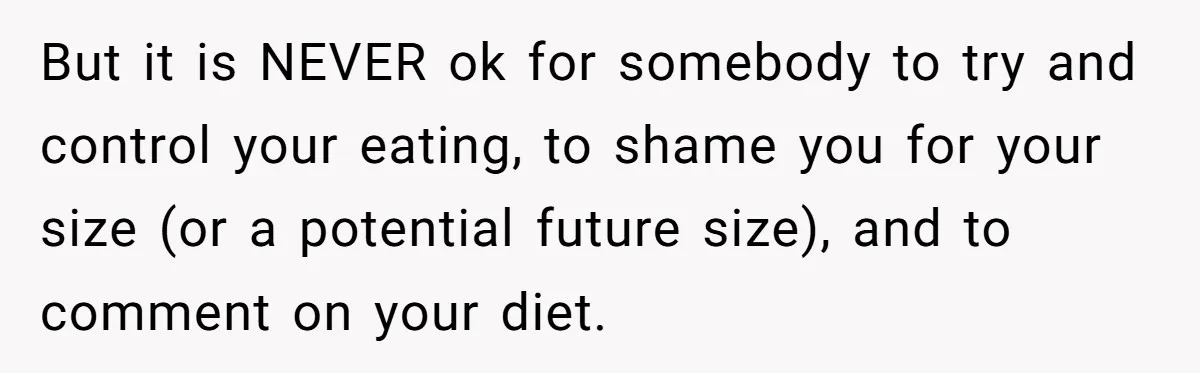 But it is NEVER ok for somebody to try and control your eating, to shame you for your size (or a potential future size), and to comment on your diet.