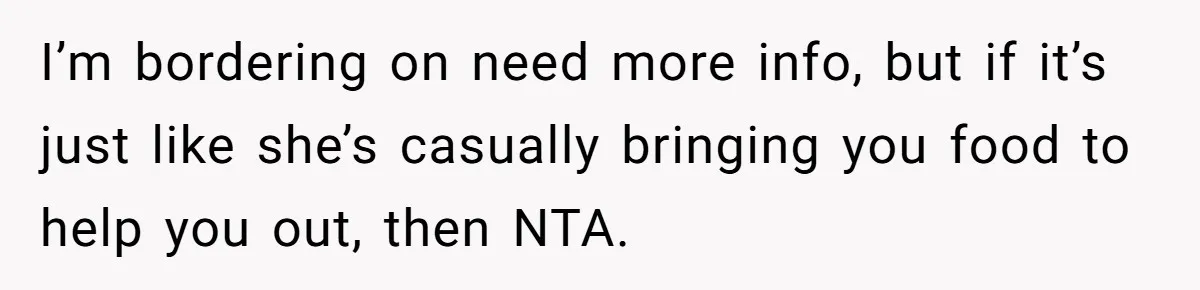 I’m bordering on need more info, but if it’s just like she’s casually bringing you food to help you out, then NTA.