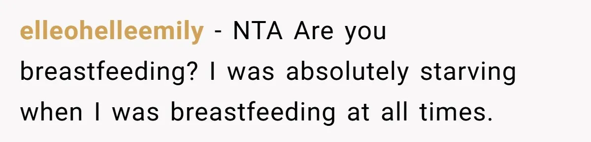 elleohelleemily − NTA Are you breastfeeding? I was absolutely starving when I was breastfeeding at all times.