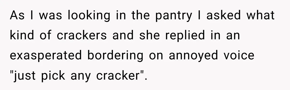 As I was looking in the pantry I asked what kind of crackers and she replied in an exasperated bordering on annoyed voice "just pick any cracker".