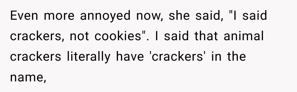 Even more annoyed now, she said, "I said crackers, not cookies". I said that animal crackers literally have 'crackers' in the name,