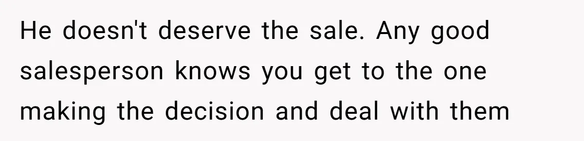 He doesn't deserve the sale. Any good salesperson knows you get to the one making the decision and deal with them