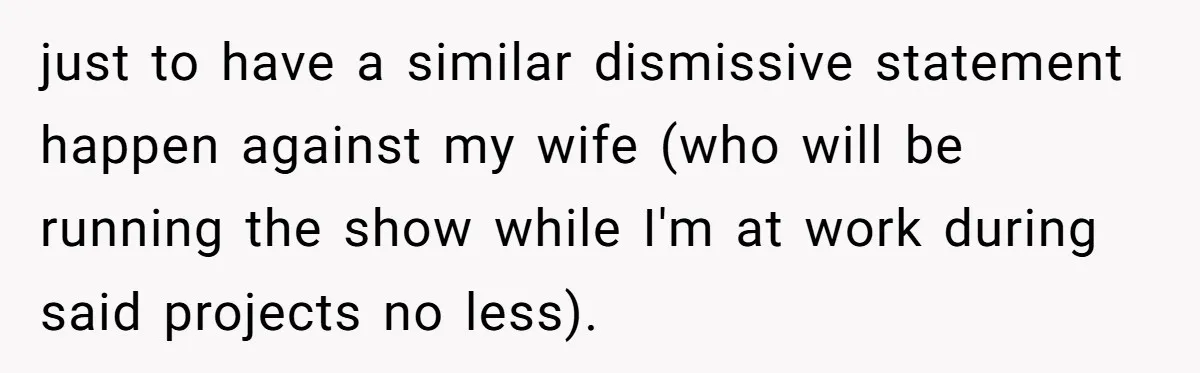 just to have a similar dismissive statement happen against my wife (who will be running the show while I'm at work during said projects no less).