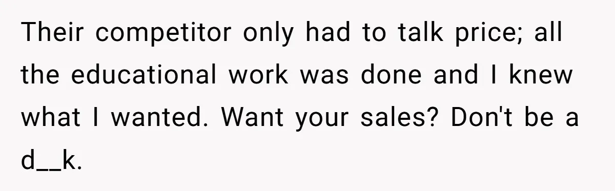 Their competitor only had to talk price; all the educational work was done and I knew what I wanted. Want your sales? Don't be a d__k.