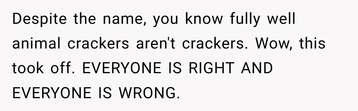 Despite the name, you know fully well animal crackers aren't crackers. Wow, this took off. EVERYONE IS RIGHT AND EVERYONE IS WRONG.