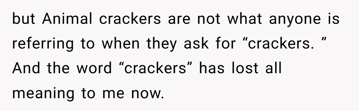 but Animal crackers are not what anyone is referring to when they ask for “crackers. ” And the word “crackers” has lost all meaning to me now.