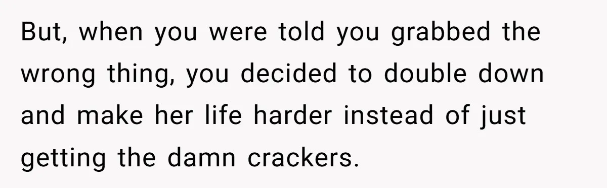 But, when you were told you grabbed the wrong thing, you decided to double down and make her life harder instead of just getting the damn crackers.