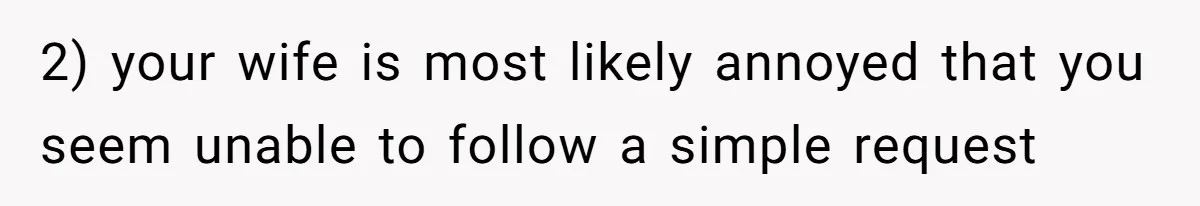 2) your wife is most likely annoyed that you seem unable to follow a simple request