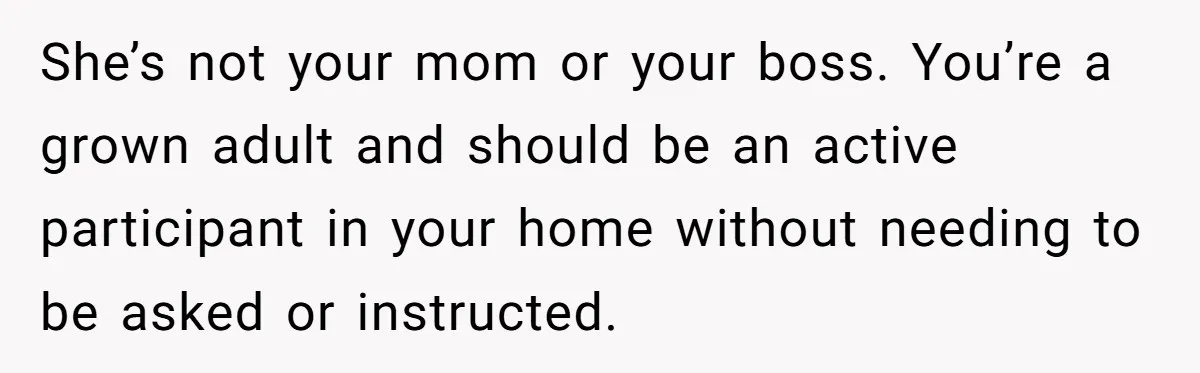 She’s not your mom or your boss. You’re a grown adult and should be an active participant in your home without needing to be asked or instructed.