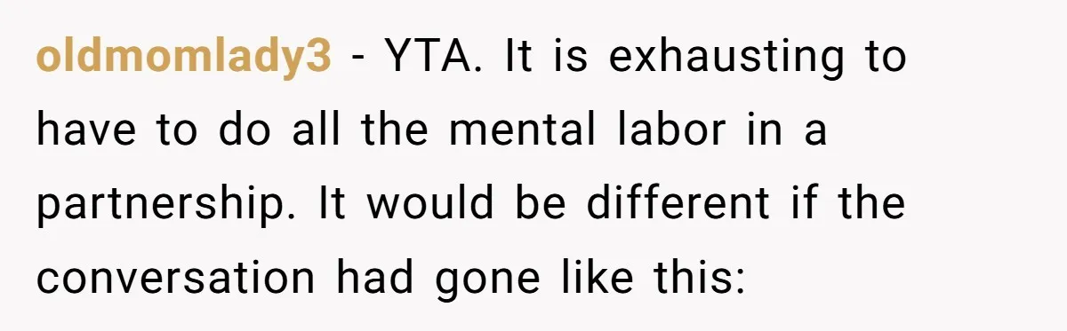 oldmomlady3 − YTA. It is exhausting to have to do all the mental labor in a partnership. It would be different if the conversation had gone like this: