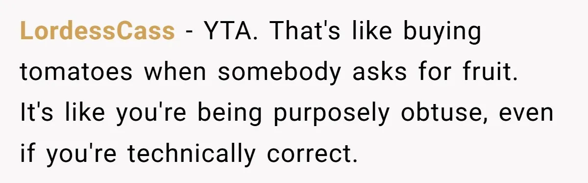 LordessCass − YTA. That's like buying tomatoes when somebody asks for fruit. It's like you're being purposely obtuse, even if you're technically correct.