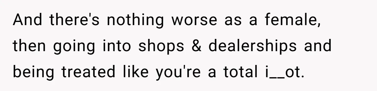 And there's nothing worse as a female, then going into shops & dealerships and being treated like you're a total i__ot.