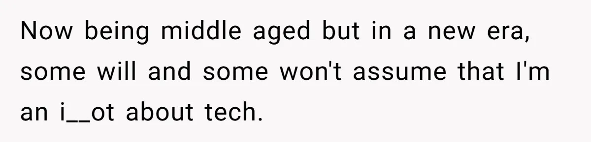Now being middle aged but in a new era, some will and some won't assume that I'm an i__ot about tech.