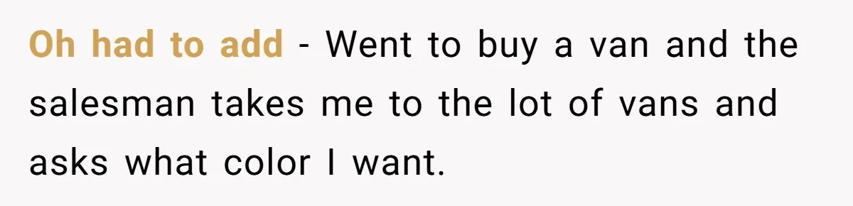 Oh had to add - Went to buy a van and the salesman takes me to the lot of vans and asks what color I want.