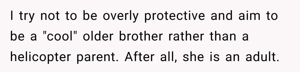 I try not to be overly protective and aim to be a "cool" older brother rather than a helicopter parent. After all, she is an adult.