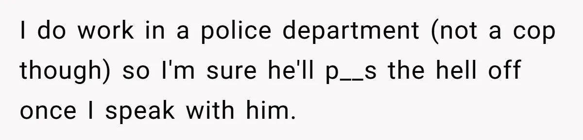 I do work in a police department (not a cop though) so I'm sure he'll p__s the hell off once I speak with him.